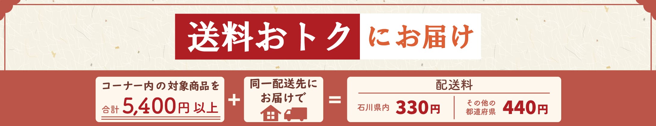 送料おトクにお届け コーナー内の対象商品を合計5,400円以上 ＋ 同一配送先にお届けで ＝ 配送料 石川県内330円 その他の都道府県 440円