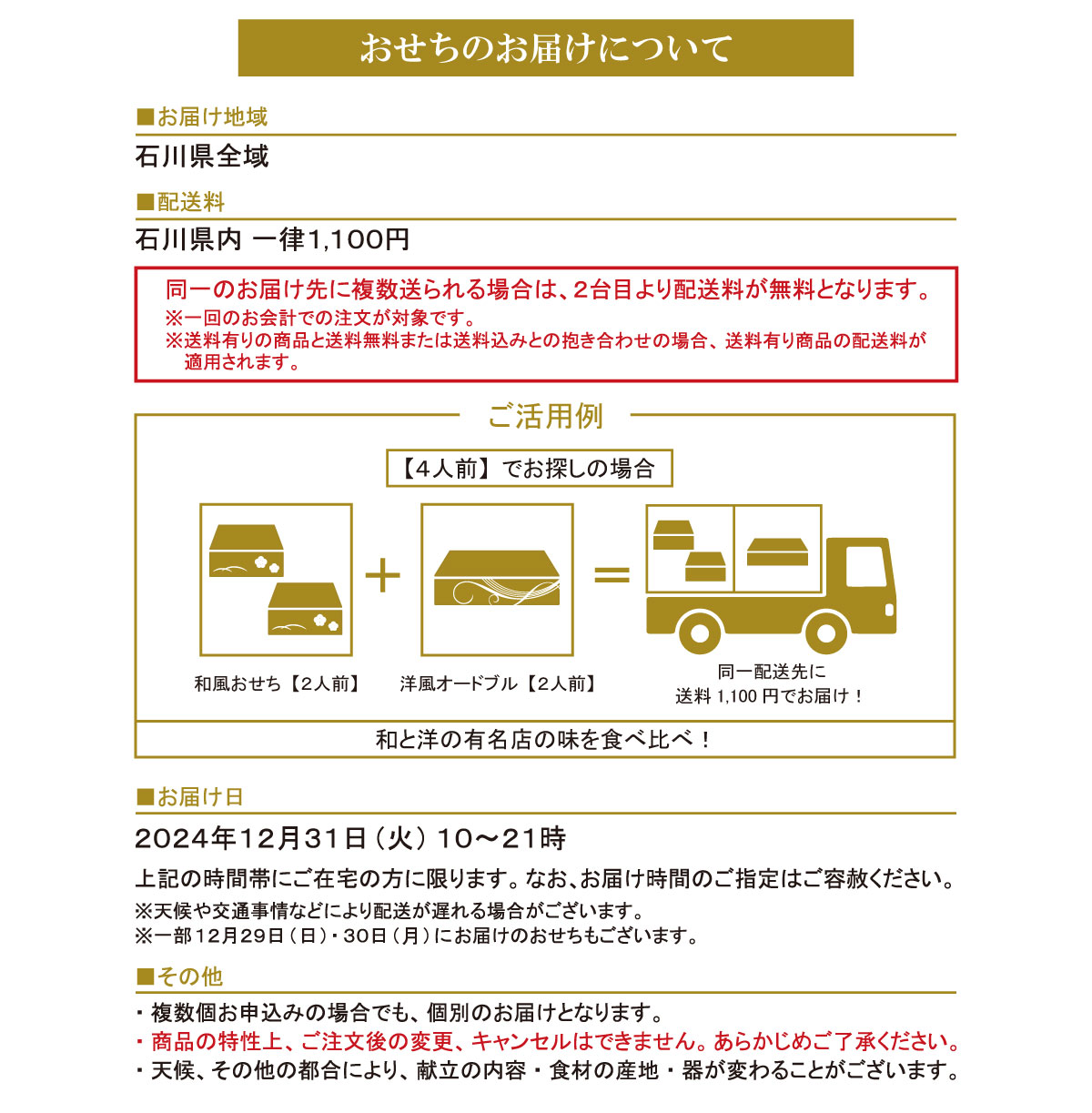 おせちのお申込みについて ■お届け地域 石川県全域 ●配送料 おせちのお申込みについて 石川県内 一律1,100円 同一のお届け先に複数送られる場合は、 2台目より配送料が無料となります。 ※一回のお会計での注文が対象です。 ■お届け日 2024年12月31日 (火) 10~21時 上記の時間帯にご在宅の方に限ります。 なお、 お届け時間のご指定はご容赦ください。 ※天候や交通事情などにより配送が遅れる場合がございます。 ※一部12月29日(日) 30日 (月) にお届けのおせちもございます。 ■その他 ・複数個お申込みの場合でも、 個別のお届けとなります。 ・商品の特性上、ご注文後の変更、キャンセルはできません。 あらかじめご了承ください。 ・天候、その他の都合により、 献立の内容 食材の産地 器が変わることがございます。